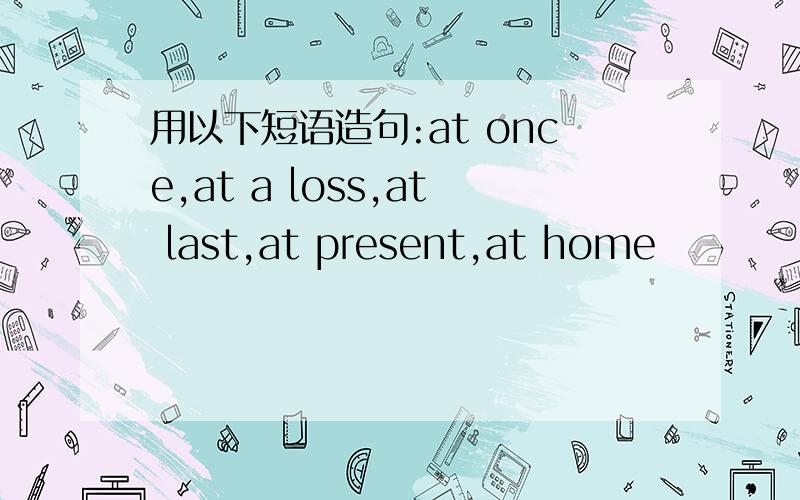 用以下短语造句:at once,at a loss,at last,at present,at home