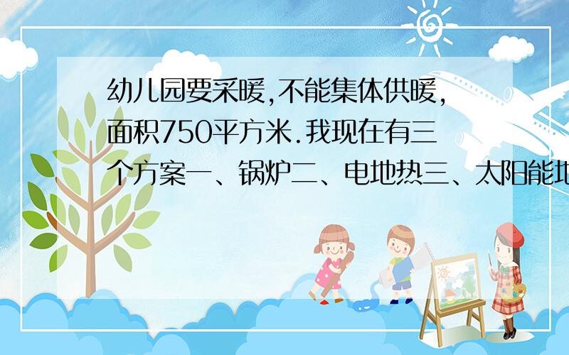 幼儿园要采暖,不能集体供暖,面积750平方米.我现在有三个方案一、锅炉二、电地热三、太阳能地热.