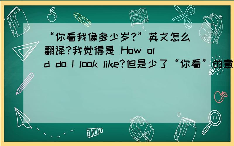 “你看我像多少岁?”英文怎么翻译?我觉得是 How old do I look like?但是少了“你看”的意思.