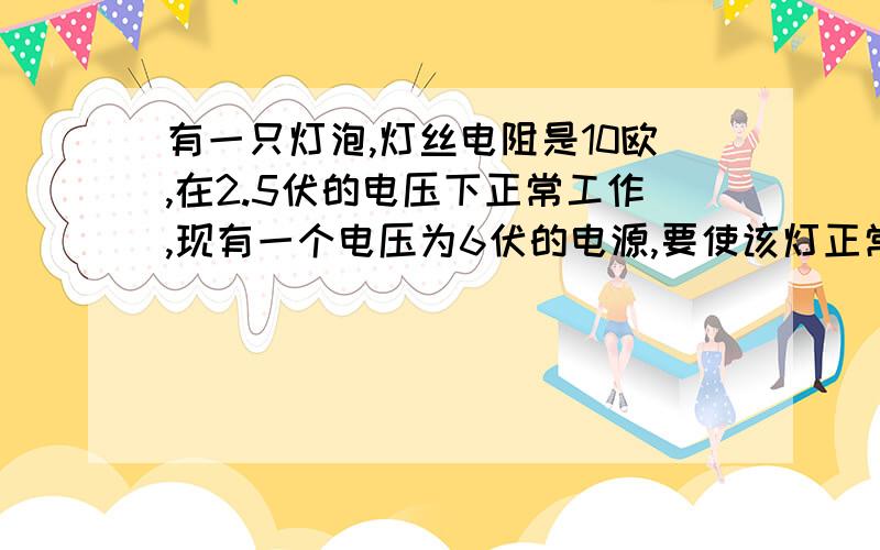 有一只灯泡,灯丝电阻是10欧,在2.5伏的电压下正常工作,现有一个电压为6伏的电源,要使该灯正常工作,应怎样连接一个多大