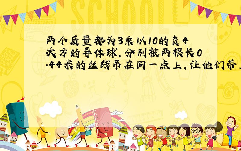 两个质量都为3乘以10的负4次方的导体球，分别被两根长0.44米的丝线吊在同一点上，让他们带上同种等量电荷后，两球互相排