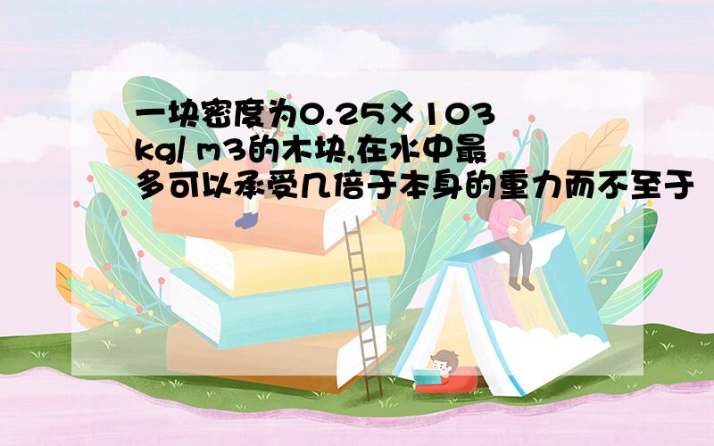 一块密度为0.25×103 kg/ m3的木块,在水中最多可以承受几倍于本身的重力而不至于