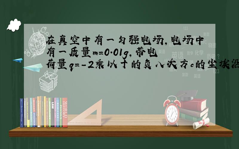 在真空中有一匀强电场,电场中有一质量m=0.01g,带电荷量q=-2乘以十的负八次方c的尘埃沿水平方向向右作匀速直线运动