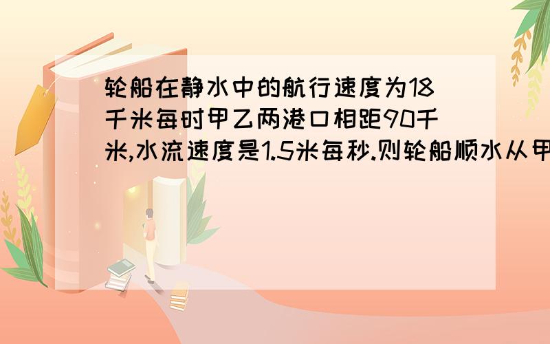 轮船在静水中的航行速度为18千米每时甲乙两港口相距90千米,水流速度是1.5米每秒.则轮船顺水从甲港航行向