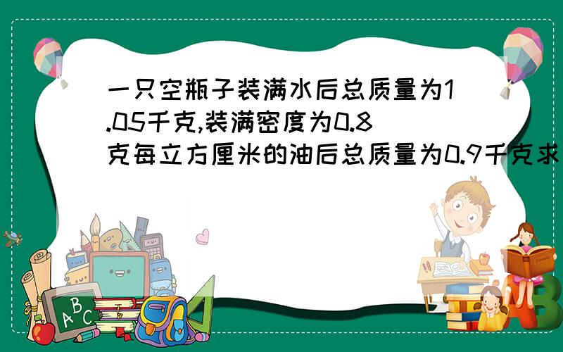 一只空瓶子装满水后总质量为1.05千克,装满密度为0.8克每立方厘米的油后总质量为0.9千克求