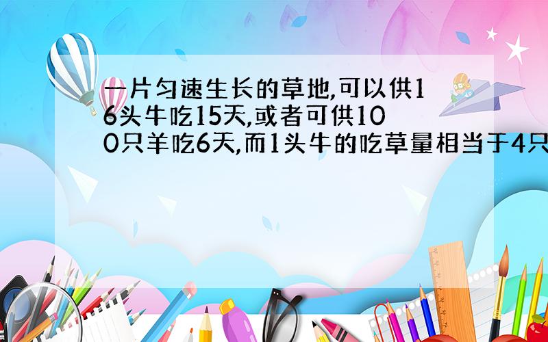 一片匀速生长的草地,可以供16头牛吃15天,或者可供100只羊吃6天,而1头牛的吃草量相当于4只羊的吃草量,那么这片草地