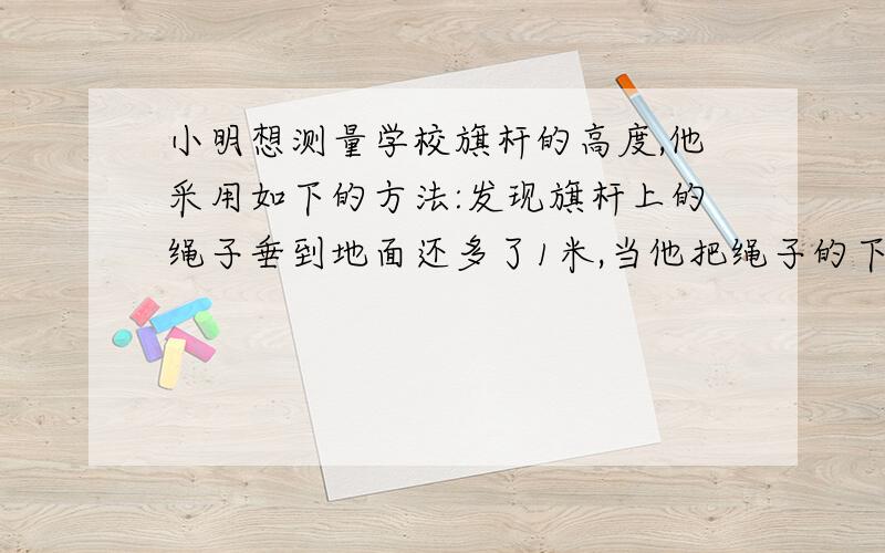 小明想测量学校旗杆的高度,他采用如下的方法:发现旗杆上的绳子垂到地面还多了1米,当他把绳子的下端拉开