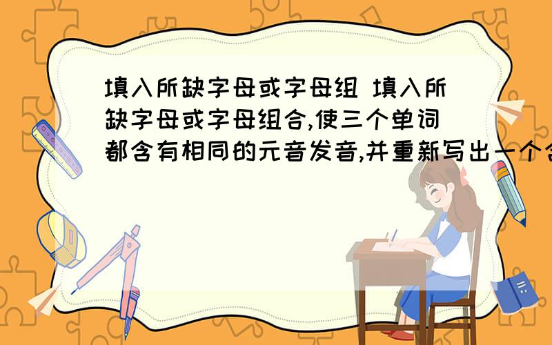 填入所缺字母或字母组 填入所缺字母或字母组合,使三个单词都含有相同的元音发音,并重新写出一个含有所填字母、发音也相同的单