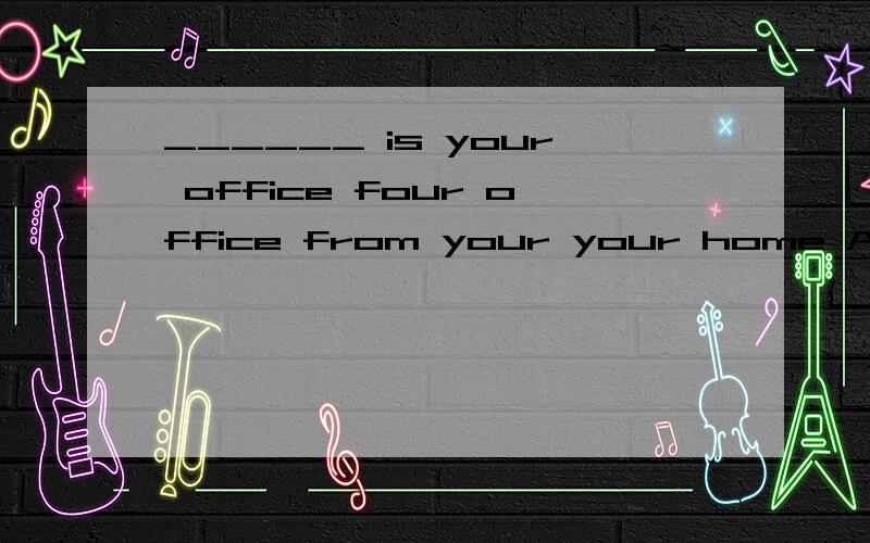 ______ is your office four office from your your home A.how