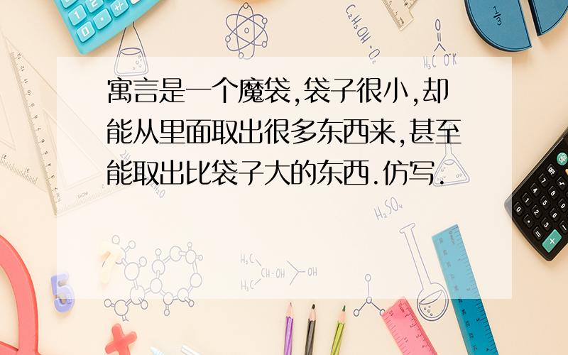 寓言是一个魔袋,袋子很小,却能从里面取出很多东西来,甚至能取出比袋子大的东西.仿写.