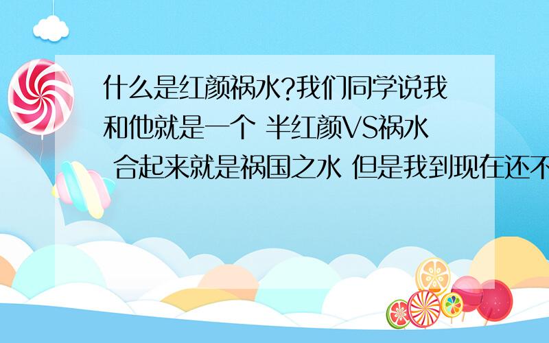 什么是红颜祸水?我们同学说我和他就是一个 半红颜VS祸水 合起来就是祸国之水 但是我到现在还不知道到底什么是红颜什么是祸