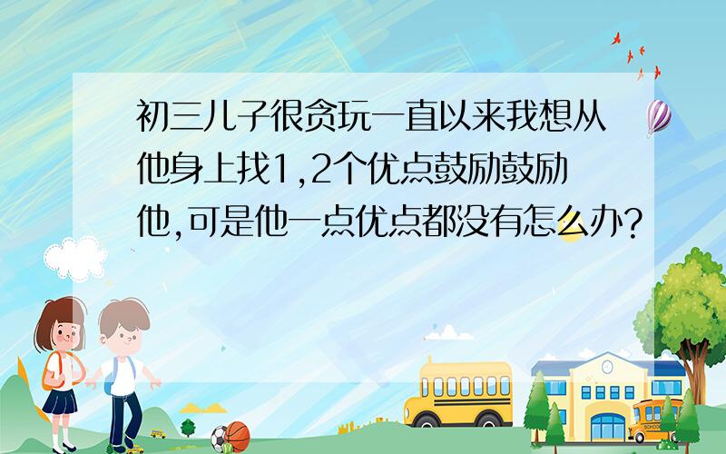 初三儿子很贪玩一直以来我想从他身上找1,2个优点鼓励鼓励他,可是他一点优点都没有怎么办?