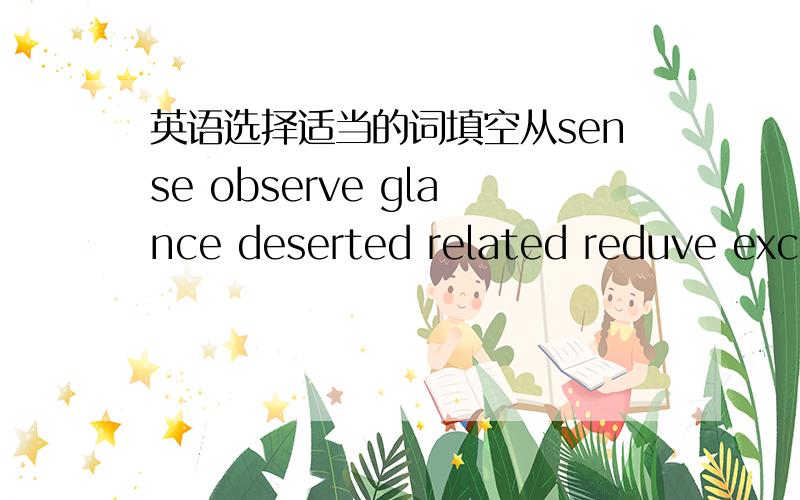 英语选择适当的词填空从sense observe glance deserted related reduve exce