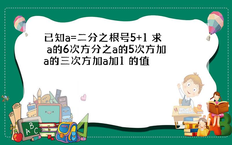 已知a=二分之根号5+1 求 a的6次方分之a的5次方加a的三次方加a加1 的值