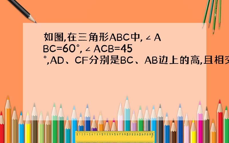 如图,在三角形ABC中,∠ABC=60°,∠ACB=45°,AD、CF分别是BC、AB边上的高,且相交与点P,∠ABC的