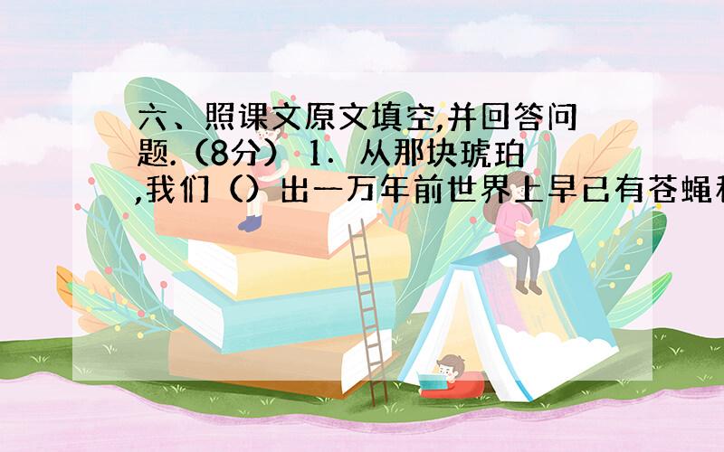 六、照课文原文填空,并回答问题.（8分） 1．从那块琥珀,我们（）出一万年前世界上早已有苍蝇和蜘蛛了.