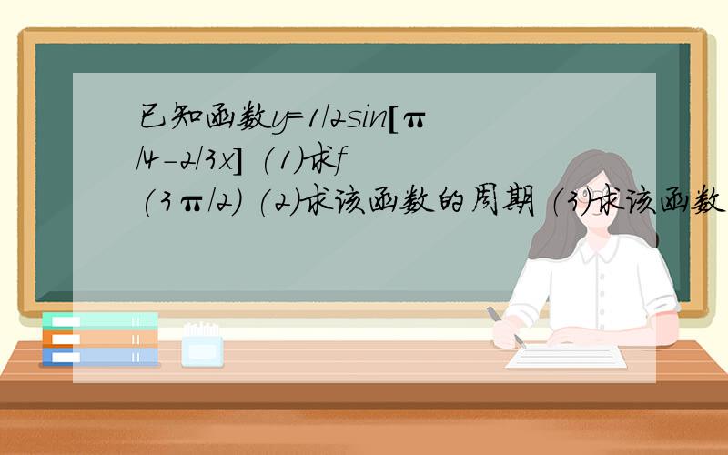 已知函数y=1/2sin[π/4-2/3x] (1)求f(3π/2) (2)求该函数的周期 （3）求该函数的最值以及此时