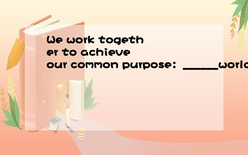 We work together to achieve our common purpose：______world t