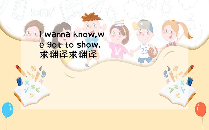 I wanna know,we got to show.求翻译求翻译