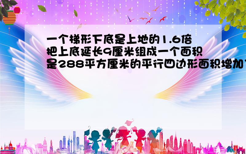 一个梯形下底是上地的1.6倍把上底延长9厘米组成一个面积是288平方厘米的平行四边形面积增加了多少