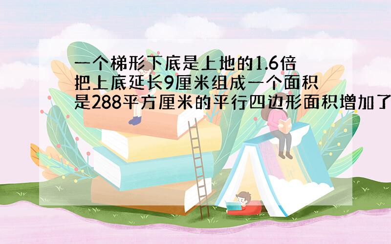 一个梯形下底是上地的1.6倍把上底延长9厘米组成一个面积是288平方厘米的平行四边形面积增加了多少?