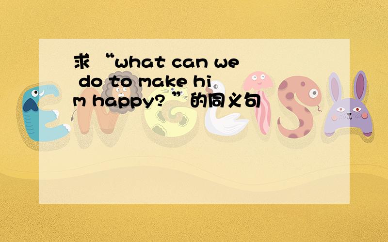 求 “what can we do to make him happy? ”的同义句