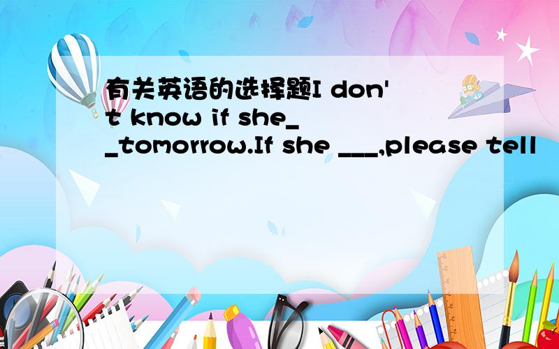 有关英语的选择题I don't know if she__tomorrow.If she ___,please tell