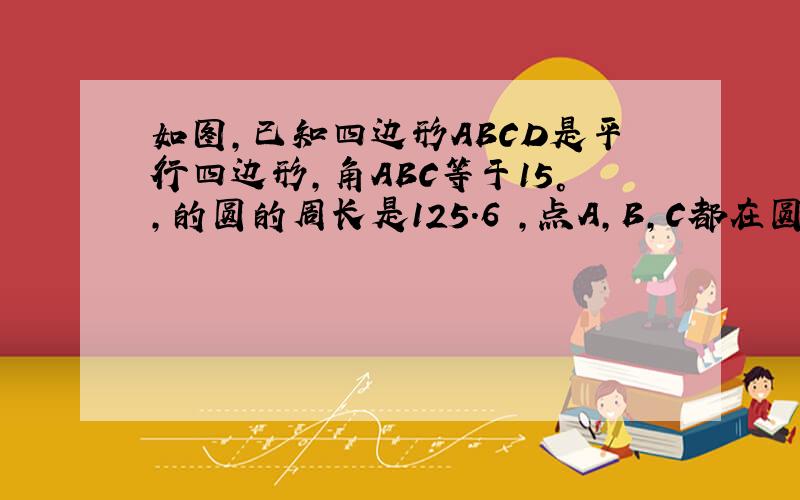 如图,已知四边形ABCD是平行四边形,角ABC等于15°,的圆的周长是125.6㎝,点A,B,C都在圆上,AB是直径,点