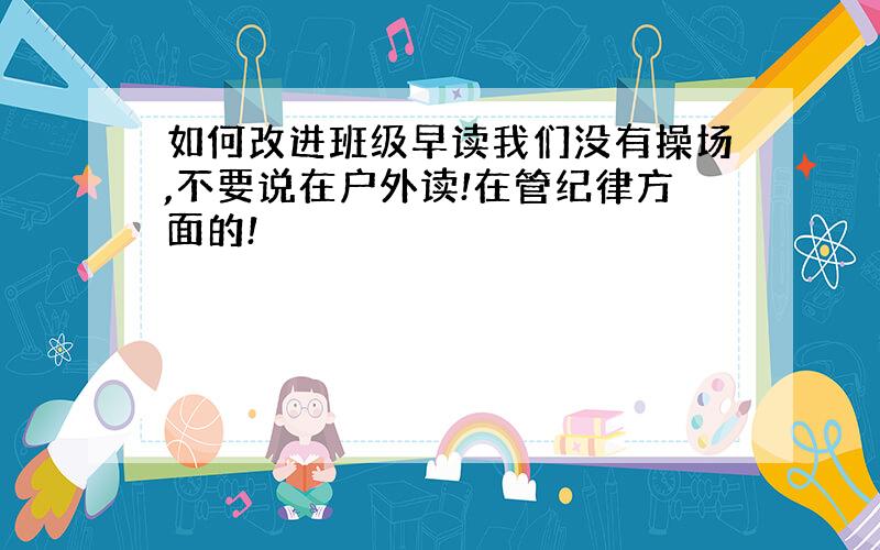 如何改进班级早读我们没有操场,不要说在户外读!在管纪律方面的!