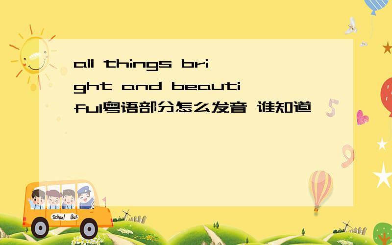 all things bright and beautiful粤语部分怎么发音 谁知道