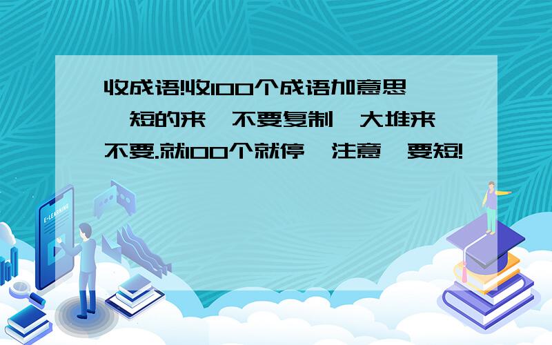 收成语!收100个成语加意思,短的来,不要复制一大堆来,不要.就100个就停,注意,要短!