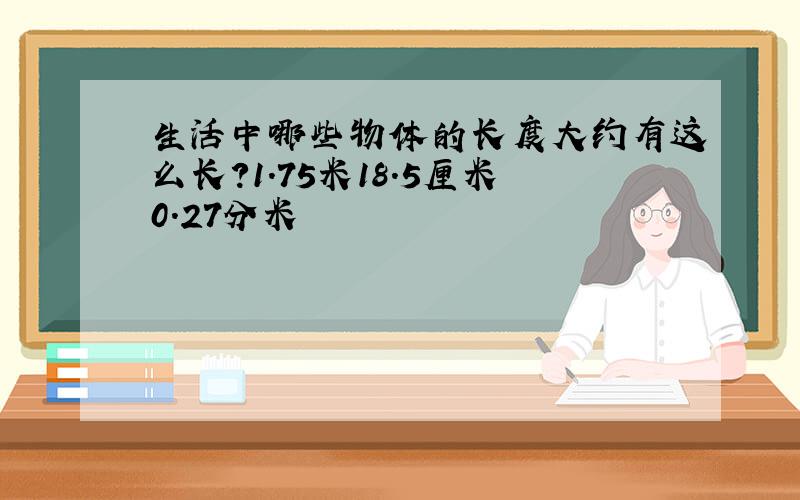 生活中哪些物体的长度大约有这么长?1.75米18.5厘米0.27分米