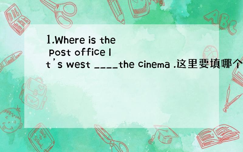 1.Where is the post office It’s west ____the cinema .这里要填哪个介