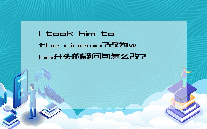 I took him to the cinema?改为who开头的疑问句怎么改?