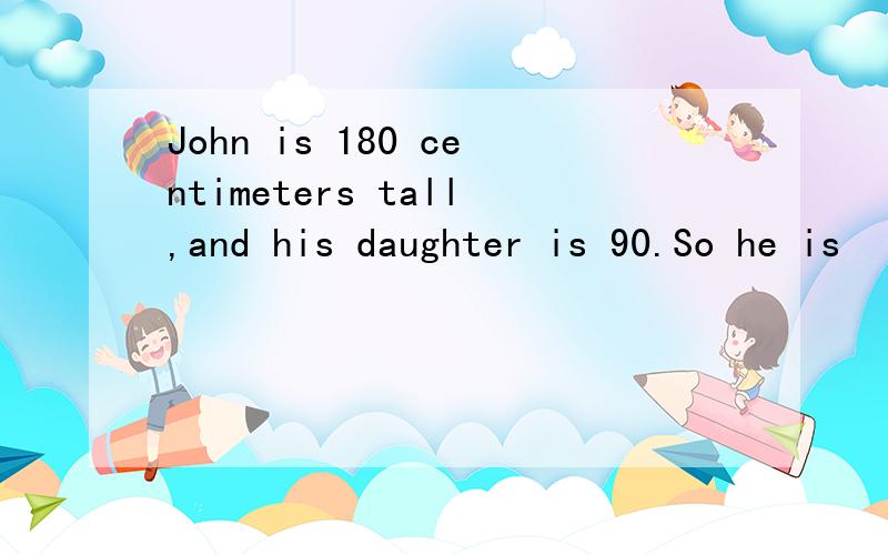 John is 180 centimeters tall,and his daughter is 90.So he is