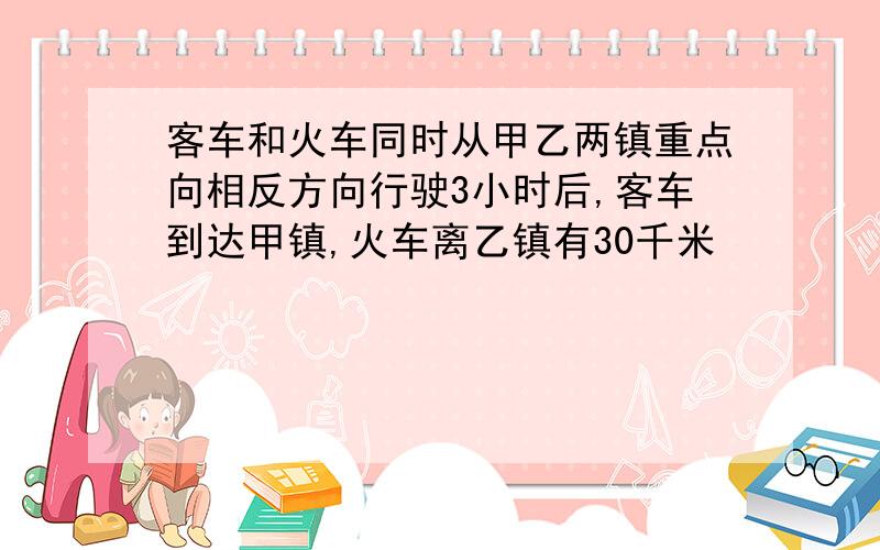 客车和火车同时从甲乙两镇重点向相反方向行驶3小时后,客车到达甲镇,火车离乙镇有30千米