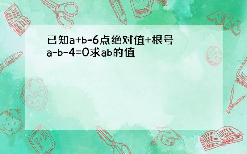 已知a+b-6点绝对值+根号a-b-4=0求ab的值