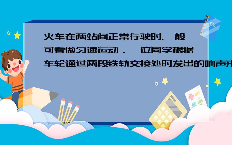 火车在两站间正常行驶时，一般可看做匀速运动．一位同学根据车轮通过两段铁轨交接处时发出的响声来估测火车的速度．他从车轮的某