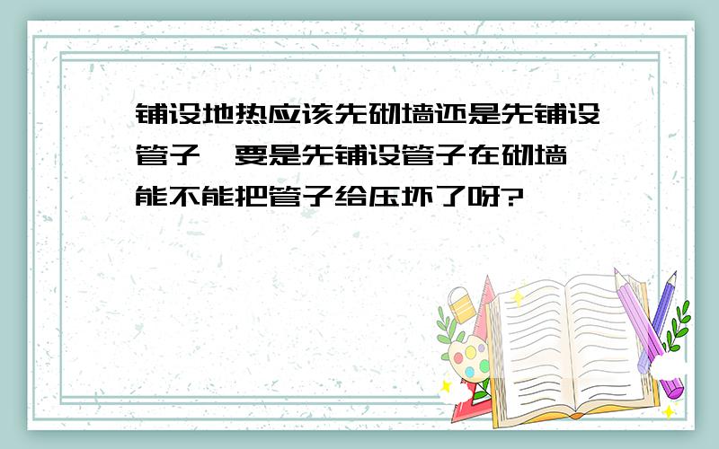 铺设地热应该先砌墙还是先铺设管子,要是先铺设管子在砌墙,能不能把管子给压坏了呀?