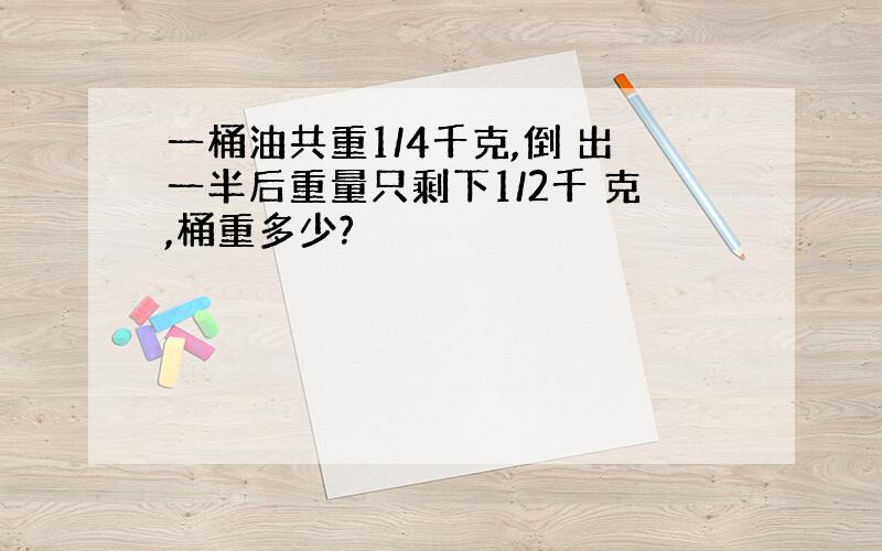 一桶油共重1/4千克,倒 出一半后重量只剩下1/2千 克,桶重多少?