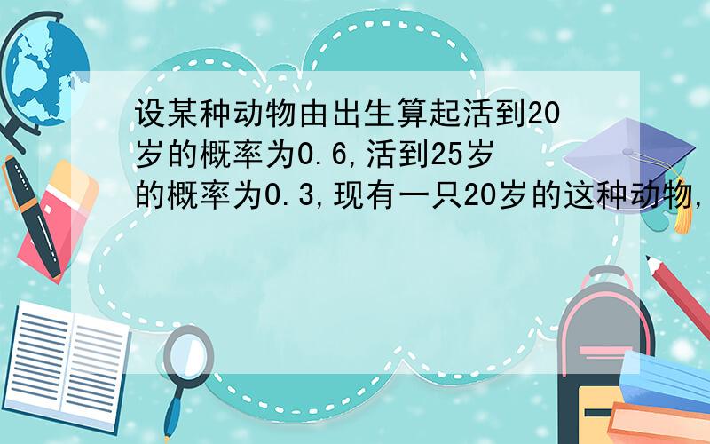 设某种动物由出生算起活到20岁的概率为0.6,活到25岁的概率为0.3,现有一只20岁的这种动物,它能活到25岁