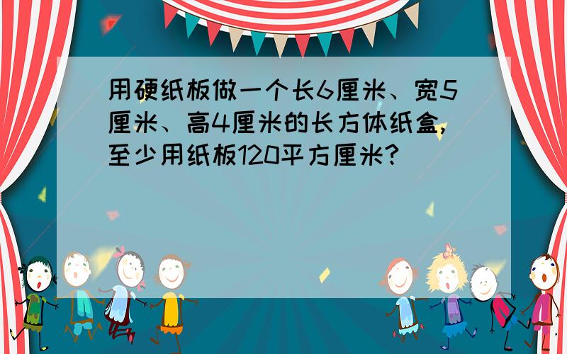 用硬纸板做一个长6厘米、宽5厘米、高4厘米的长方体纸盒,至少用纸板120平方厘米?