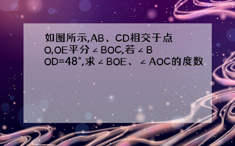 如图所示,AB、CD相交于点O,OE平分∠BOC,若∠BOD=48°,求∠BOE、∠AOC的度数