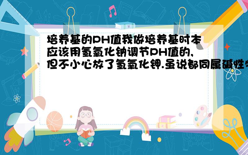 培养基的PH值我做培养基时本应该用氢氧化钠调节PH值的,但不小心放了氢氧化钾.虽说都同属碱性物质,但是毕竟不是同一种东西