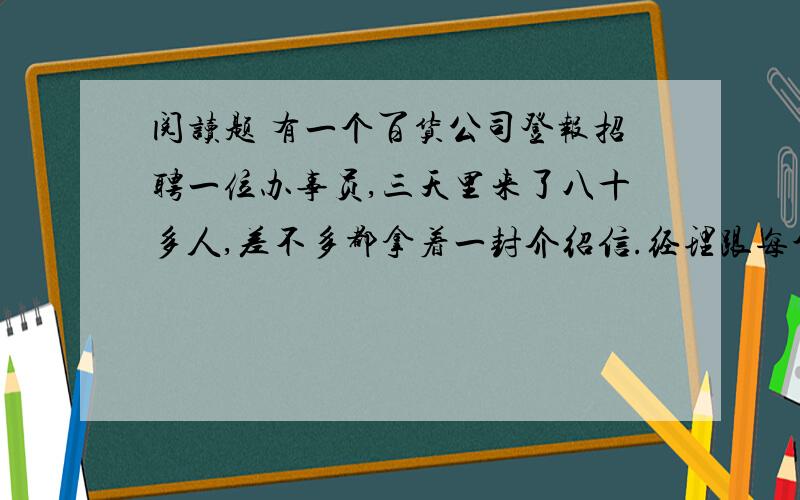 阅读题 有一个百货公司登报招聘一位办事员,三天里来了八十多人,差不多都拿着一封介绍信.经理跟每个人都谈了一次话.最后,他