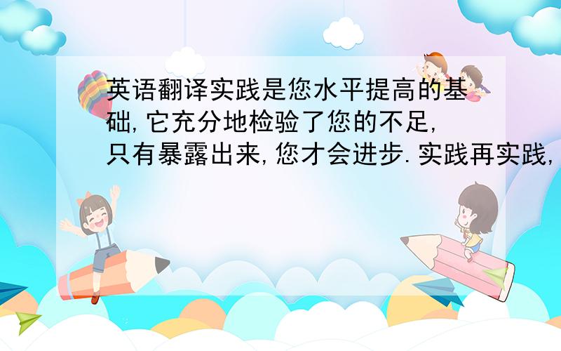 英语翻译实践是您水平提高的基础,它充分地检验了您的不足,只有暴露出来,您才会进步.实践再实践,尤其对刚入职的员工十分重要