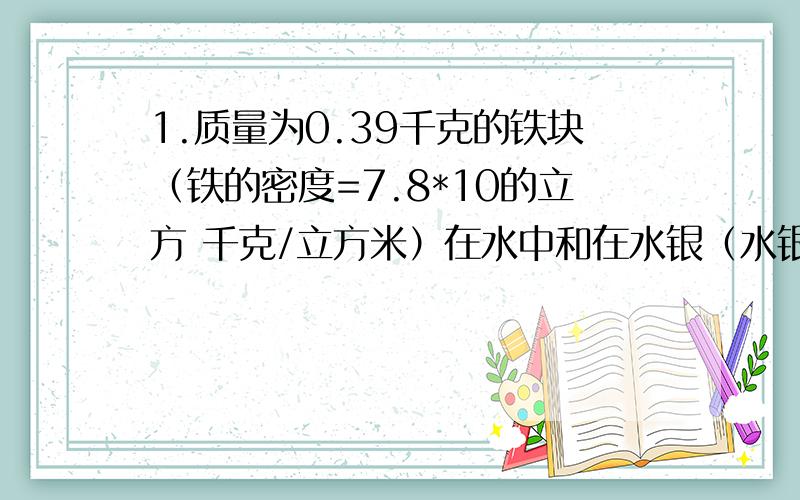 1.质量为0.39千克的铁块（铁的密度=7.8*10的立方 千克/立方米）在水中和在水银（水银的密度=13.6*10的立