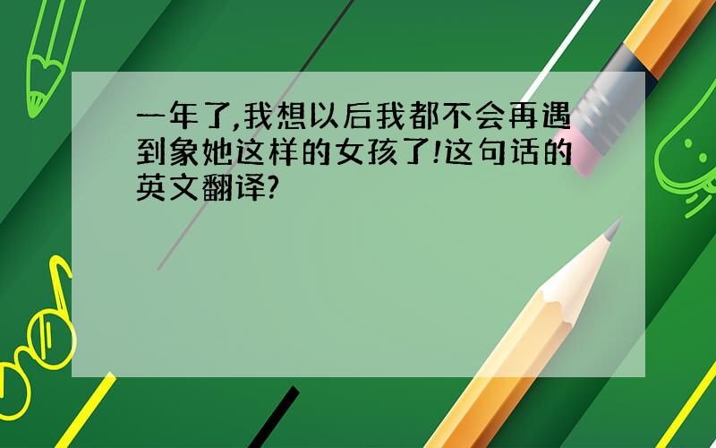 一年了,我想以后我都不会再遇到象她这样的女孩了!这句话的英文翻译?