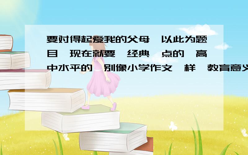 要对得起爱我的父母,以此为题目,现在就要,经典一点的,高中水平的,别像小学作文一样,教育意义大的