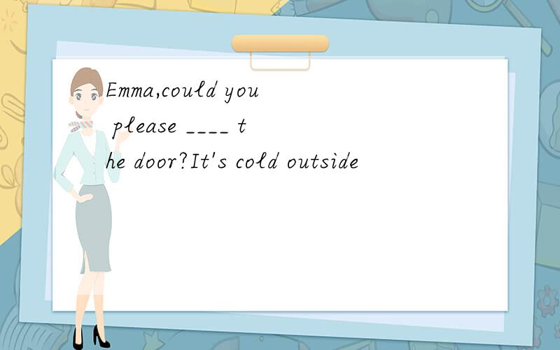 Emma,could you please ____ the door?It's cold outside